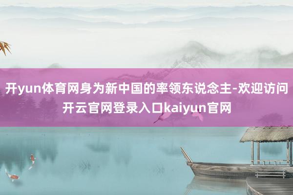 开yun体育网身为新中国的率领东说念主-欢迎访问开云官网登录入口kaiyun官网