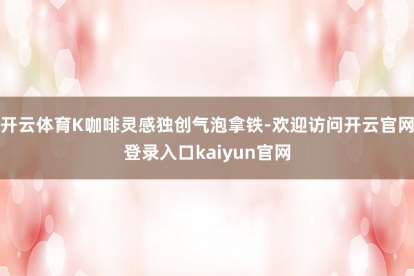 开云体育K咖啡灵感独创气泡拿铁-欢迎访问开云官网登录入口kaiyun官网