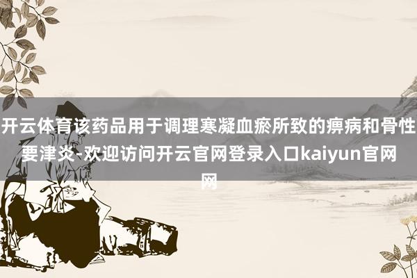 开云体育该药品用于调理寒凝血瘀所致的痹病和骨性要津炎-欢迎访问开云官网登录入口kaiyun官网