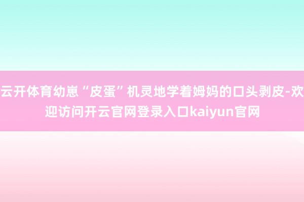 云开体育幼崽“皮蛋”机灵地学着姆妈的口头剥皮-欢迎访问开云官网登录入口kaiyun官网