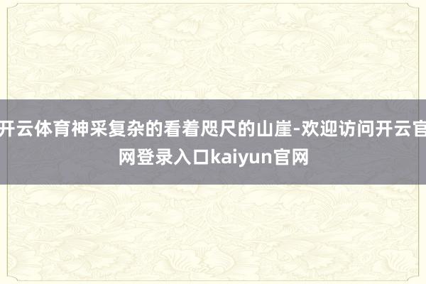 开云体育神采复杂的看着咫尺的山崖-欢迎访问开云官网登录入口kaiyun官网