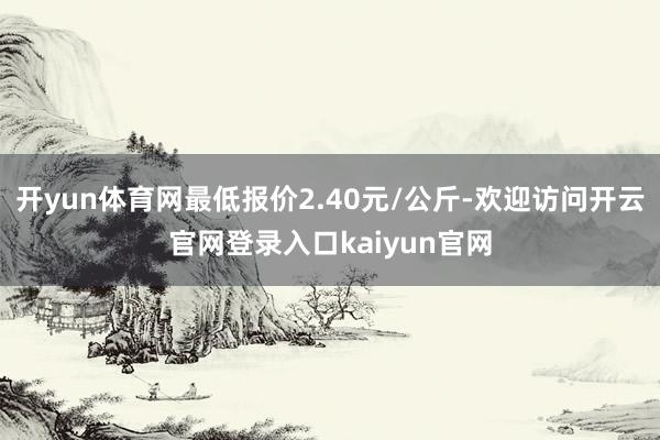 开yun体育网最低报价2.40元/公斤-欢迎访问开云官网登录入口kaiyun官网