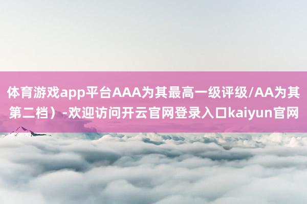 体育游戏app平台AAA为其最高一级评级/AA为其第二档）-欢迎访问开云官网登录入口kaiyun官网