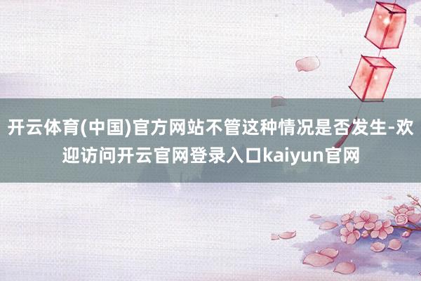 开云体育(中国)官方网站不管这种情况是否发生-欢迎访问开云官网登录入口kaiyun官网