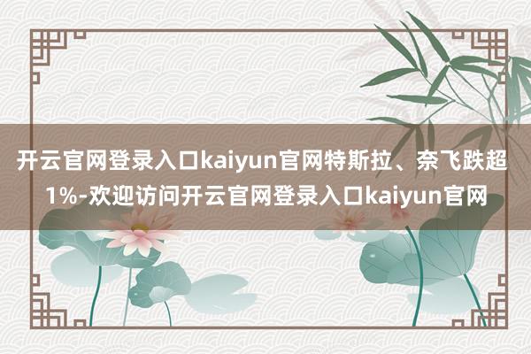 开云官网登录入口kaiyun官网特斯拉、奈飞跌超 1%-欢迎访问开云官网登录入口kaiyun官网