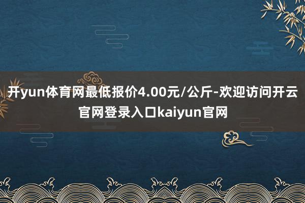 开yun体育网最低报价4.00元/公斤-欢迎访问开云官网登录入口kaiyun官网