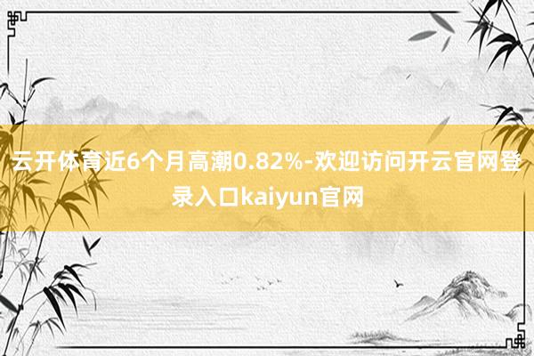 云开体育近6个月高潮0.82%-欢迎访问开云官网登录入口kaiyun官网