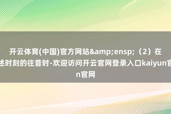 开云体育(中国)官方网站 (2)在上述时刻的往昔时-欢迎访问开云官网登录入口kaiyun官网