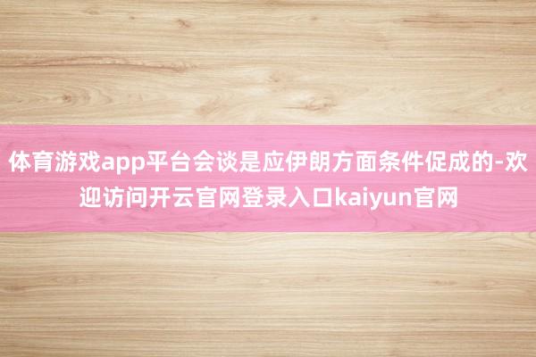 体育游戏app平台会谈是应伊朗方面条件促成的-欢迎访问开云官网登录入口kaiyun官网