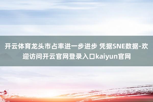 开云体育龙头市占率进一步进步 凭据SNE数据-欢迎访问开云官网登录入口kaiyun官网