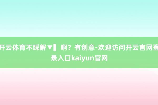开云体育不睬解▼▍啊？有创意-欢迎访问开云官网登录入口kaiyun官网