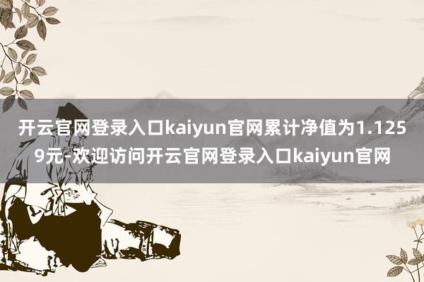 开云官网登录入口kaiyun官网累计净值为1.1259元-欢迎访问开云官网登录入口kaiyun官网