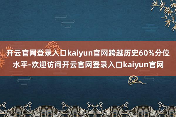 开云官网登录入口kaiyun官网跨越历史60%分位水平-欢迎访问开云官网登录入口kaiyun官网