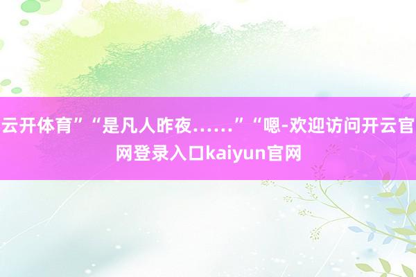 云开体育”“是凡人昨夜……”“嗯-欢迎访问开云官网登录入口kaiyun官网