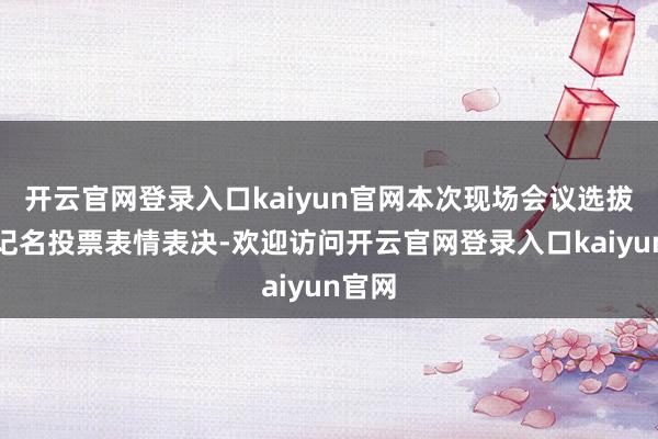 开云官网登录入口kaiyun官网本次现场会议选拔书面记名投票表情表决-欢迎访问开云官网登录入口kaiyun官网