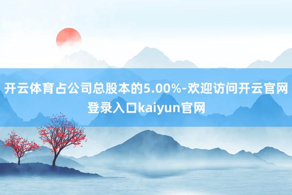 开云体育占公司总股本的5.00%-欢迎访问开云官网登录入口kaiyun官网