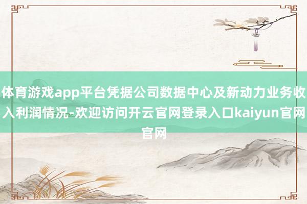 体育游戏app平台凭据公司数据中心及新动力业务收入利润情况-欢迎访问开云官网登录入口kaiyun官网