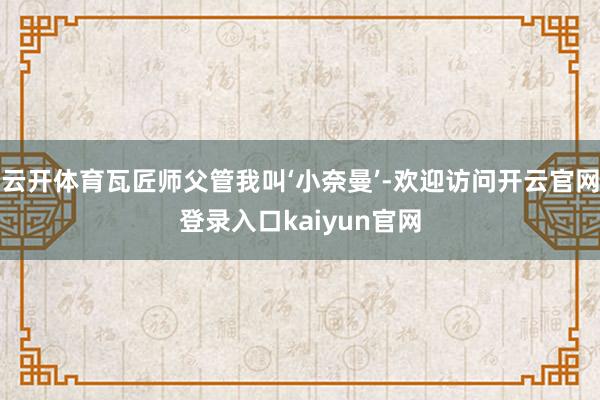 云开体育瓦匠师父管我叫‘小奈曼’-欢迎访问开云官网登录入口kaiyun官网