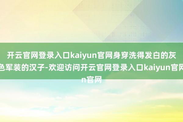 开云官网登录入口kaiyun官网身穿洗得发白的灰色军装的汉子-欢迎访问开云官网登录入口kaiyun官网