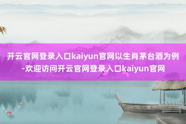 开云官网登录入口kaiyun官网　　以生肖茅台酒为例-欢迎访问开云官网登录入口kaiyun官网