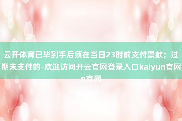 云开体育已毕到手后须在当日23时前支付票款；过期未支付的-欢迎访问开云官网登录入口kaiyun官网