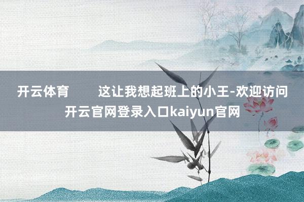 开云体育        这让我想起班上的小王-欢迎访问开云官网登录入口kaiyun官网