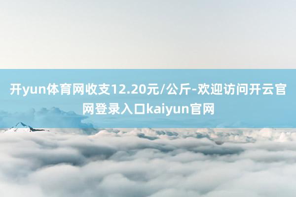 开yun体育网收支12.20元/公斤-欢迎访问开云官网登录入口kaiyun官网