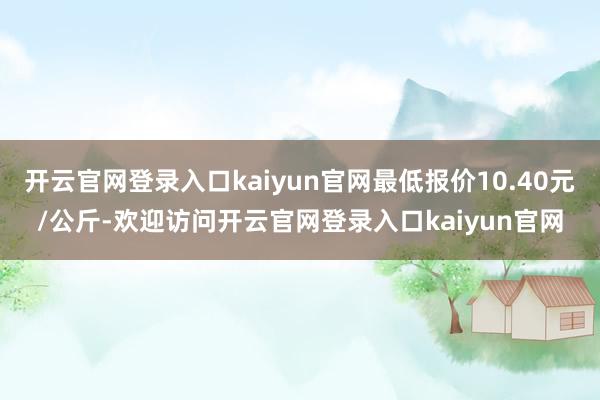 开云官网登录入口kaiyun官网最低报价10.40元/公斤-欢迎访问开云官网登录入口kaiyun官网