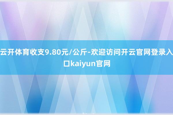 云开体育收支9.80元/公斤-欢迎访问开云官网登录入口kaiyun官网
