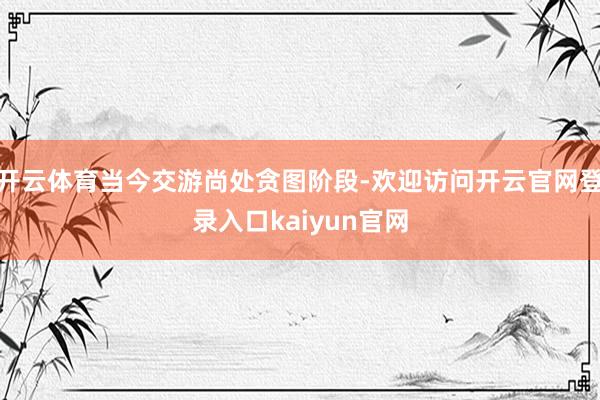 开云体育当今交游尚处贪图阶段-欢迎访问开云官网登录入口kaiyun官网