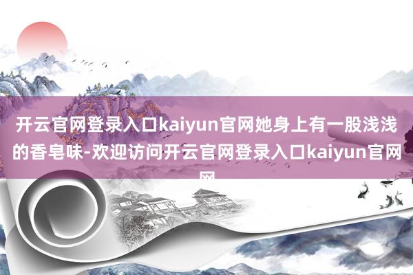 开云官网登录入口kaiyun官网她身上有一股浅浅的香皂味-欢迎访问开云官网登录入口kaiyun官网