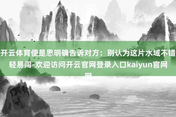 开云体育便是思明确告诉对方：别认为这片水域不错轻易闯-欢迎访问开云官网登录入口kaiyun官网
