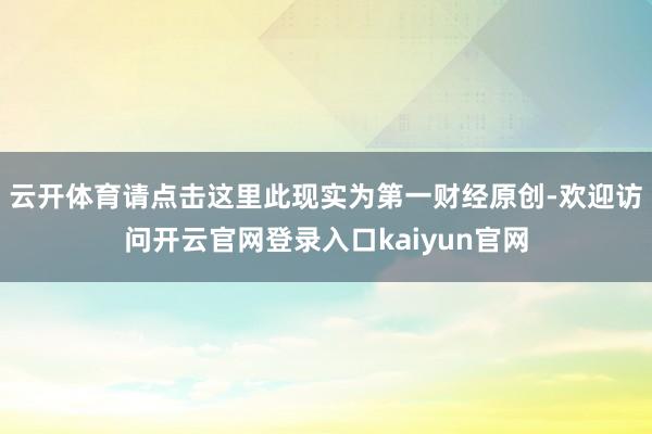云开体育请点击这里此现实为第一财经原创-欢迎访问开云官网登录入口kaiyun官网