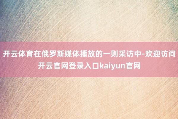 开云体育在俄罗斯媒体播放的一则采访中-欢迎访问开云官网登录入口kaiyun官网