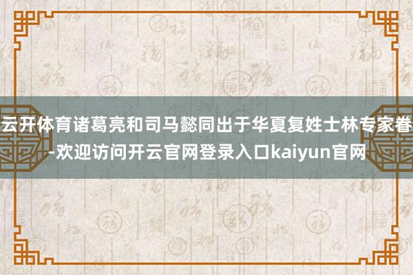 云开体育诸葛亮和司马懿同出于华夏复姓士林专家眷-欢迎访问开云官网登录入口kaiyun官网