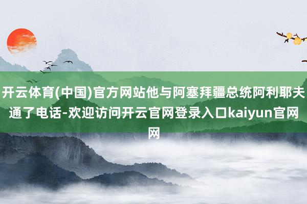 开云体育(中国)官方网站他与阿塞拜疆总统阿利耶夫通了电话-欢迎访问开云官网登录入口kaiyun官网