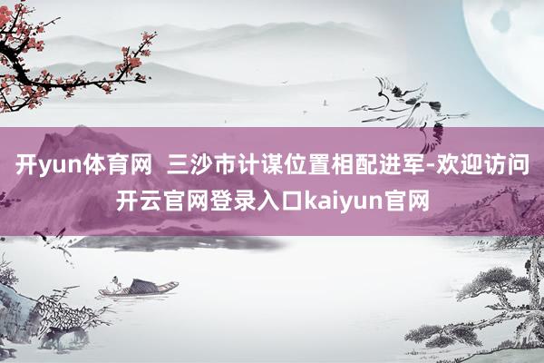 开yun体育网  三沙市计谋位置相配进军-欢迎访问开云官网登录入口kaiyun官网
