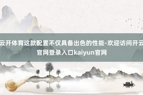 云开体育这款配置不仅具备出色的性能-欢迎访问开云官网登录入口kaiyun官网