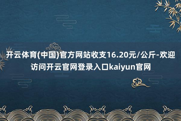 开云体育(中国)官方网站收支16.20元/公斤-欢迎访问开云官网登录入口kaiyun官网