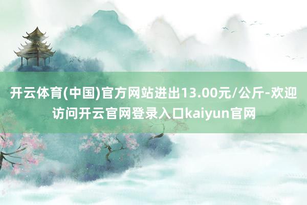开云体育(中国)官方网站进出13.00元/公斤-欢迎访问开云官网登录入口kaiyun官网