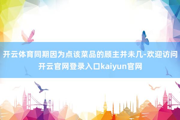 开云体育同期因为点该菜品的顾主并未几-欢迎访问开云官网登录入口kaiyun官网