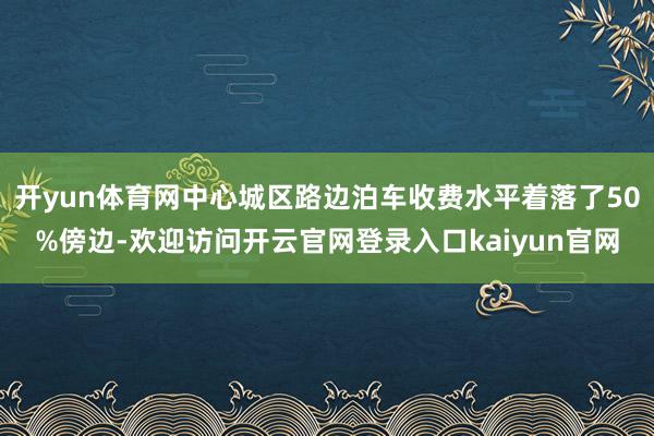 开yun体育网中心城区路边泊车收费水平着落了50%傍边-欢迎访问开云官网登录入口kaiyun官网