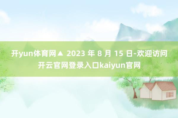 开yun体育网▲ 2023 年 8 月 15 日-欢迎访问开云官网登录入口kaiyun官网