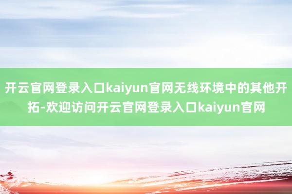 开云官网登录入口kaiyun官网无线环境中的其他开拓-欢迎访问开云官网登录入口kaiyun官网