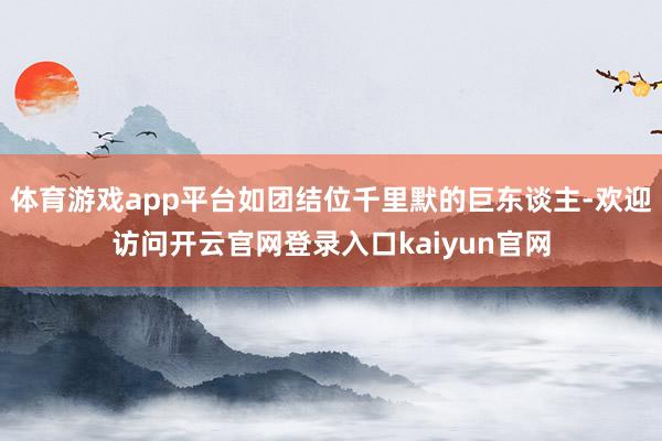 体育游戏app平台如团结位千里默的巨东谈主-欢迎访问开云官网登录入口kaiyun官网