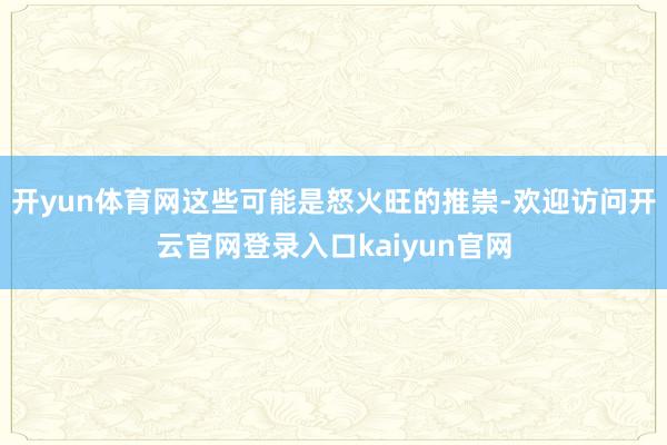 开yun体育网这些可能是怒火旺的推崇-欢迎访问开云官网登录入口kaiyun官网