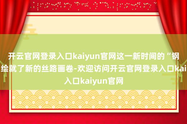 开云官网登录入口kaiyun官网这一新时间的“钢铁驼队”绘就了新的丝路画卷-欢迎访问开云官网登录入口kaiyun官网
