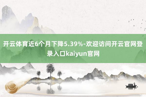 开云体育近6个月下降5.39%-欢迎访问开云官网登录入口kaiyun官网
