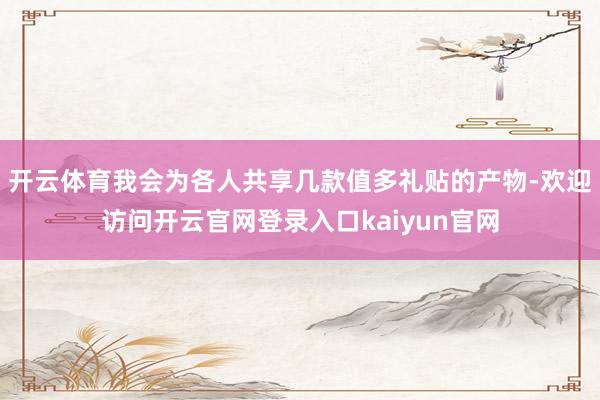 开云体育我会为各人共享几款值多礼贴的产物-欢迎访问开云官网登录入口kaiyun官网