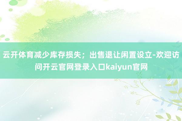 云开体育减少库存损失；出售退让闲置设立-欢迎访问开云官网登录入口kaiyun官网